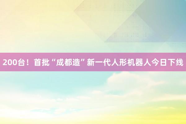 200台！首批“成都造”新一代人形机器人今日下线