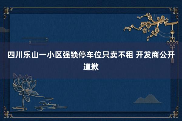 四川乐山一小区强锁停车位只卖不租 开发商公开道歉