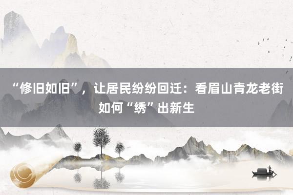 “修旧如旧”，让居民纷纷回迁：看眉山青龙老街如何“绣”出新生
