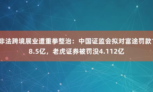 非法跨境展业遭重拳整治：中国证监会拟对富途罚款18.5亿，老虎证券被罚没4.112亿