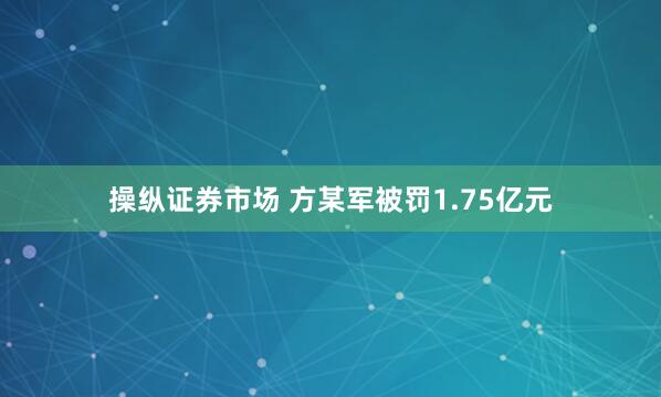 操纵证券市场 方某军被罚1.75亿元