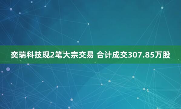 奕瑞科技现2笔大宗交易 合计成交307.85万股