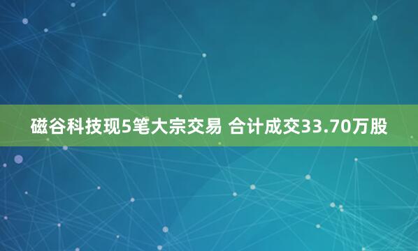 磁谷科技现5笔大宗交易 合计成交33.70万股