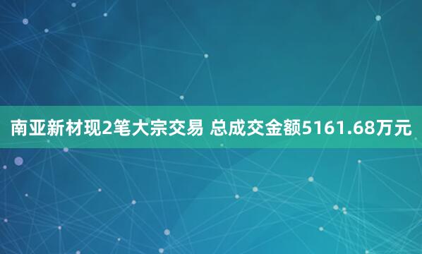 南亚新材现2笔大宗交易 总成交金额5161.68万元