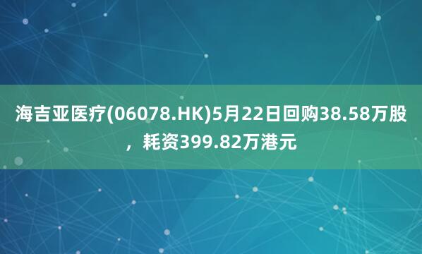 海吉亚医疗(06078.HK)5月22日回购38.58万股，耗资399.82万港元