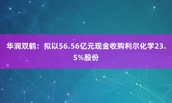 华润双鹤：拟以56.56亿元现金收购利尔化学23.5%股份