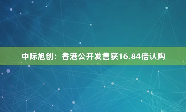 中际旭创:香港公开发售获16.84倍认购