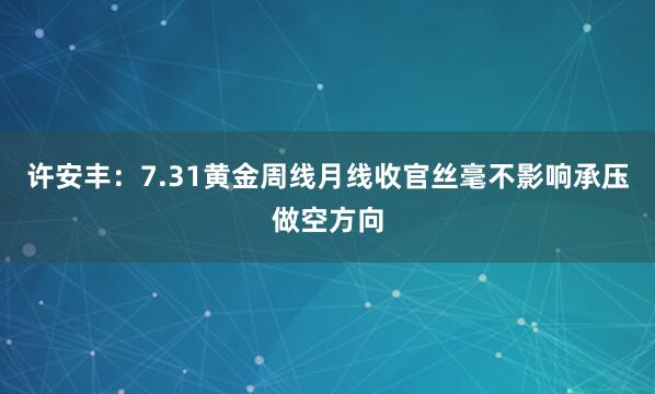 许安丰：7.31黄金周线月线收官丝毫不影响承压做空方向