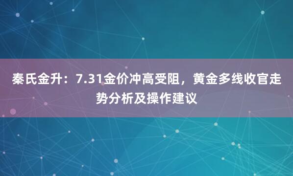 秦氏金升：7.31金价冲高受阻，黄金多线收官走势分析及操作建议