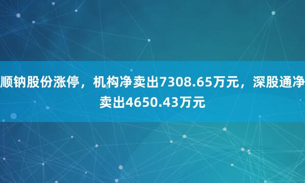 顺钠股份涨停,机构净卖出7308.65万元,深股通净卖出4650.43万元