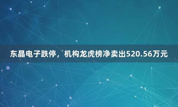 东晶电子跌停，机构龙虎榜净卖出520.56万元