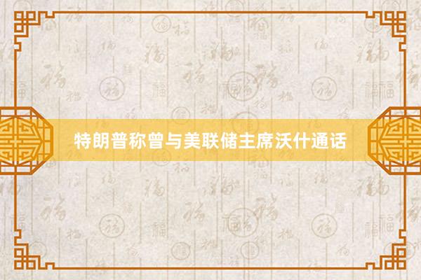 特朗普称曾与美联储主席沃什通话