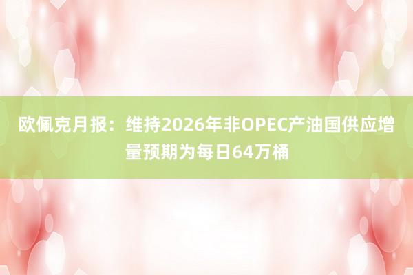 欧佩克月报：维持2026年非OPEC产油国供应增量预期为每日64万桶