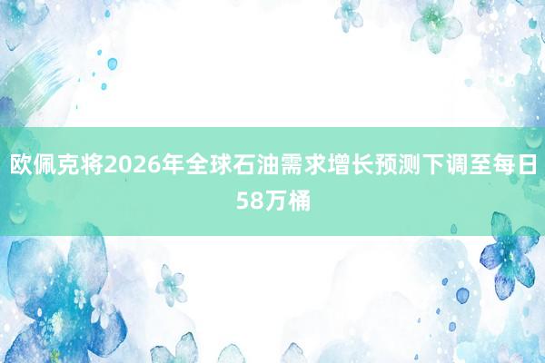 欧佩克将2026年全球石油需求增长预测下调至每日58万桶