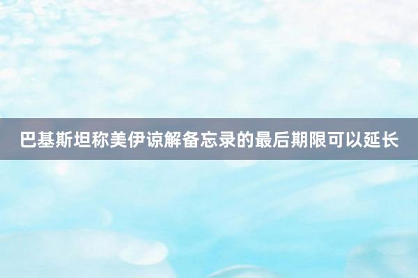 巴基斯坦称美伊谅解备忘录的最后期限可以延长