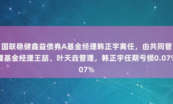 国联稳健鑫益债券A基金经理韩正宇离任，由共同管理基金经理王喆、叶天垚管理，韩正宇任期亏损0.07%