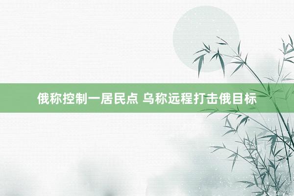 俄称控制一居民点 乌称远程打击俄目标