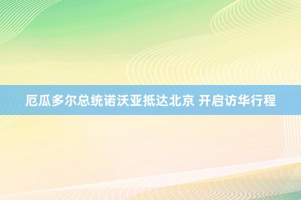 厄瓜多尔总统诺沃亚抵达北京 开启访华行程