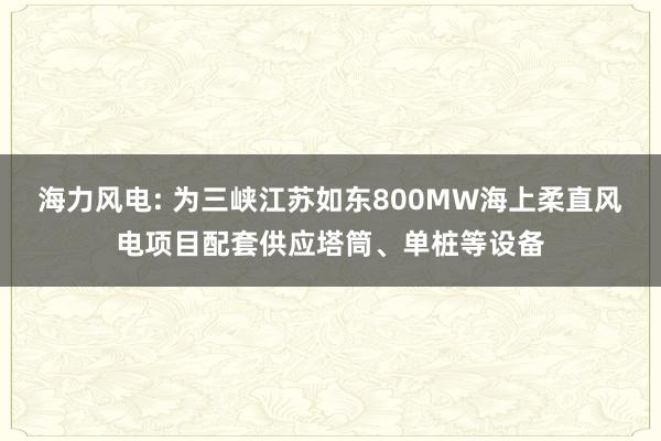 海力风电: 为三峡江苏如东800MW海上柔直风电项目配套供应塔筒、单桩等设备
