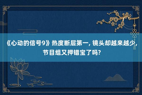 《心动的信号9》热度断层第一, 镜头却越来越少, 节目组又押错宝了吗?