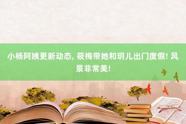 小杨阿姨更新动态, 筱梅带她和玥儿出门度假! 风景非常美!
