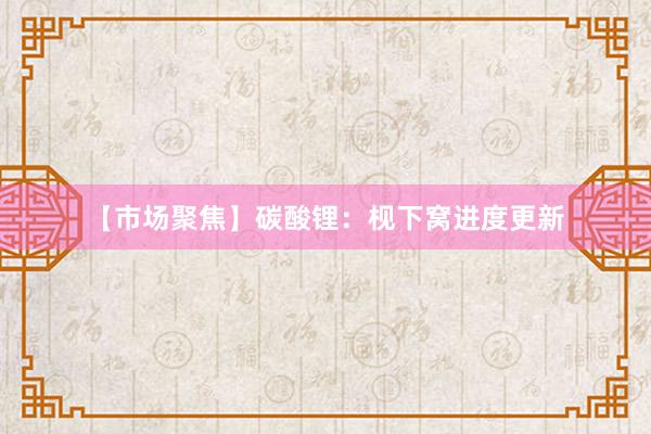 【市场聚焦】碳酸锂：枧下窝进度更新