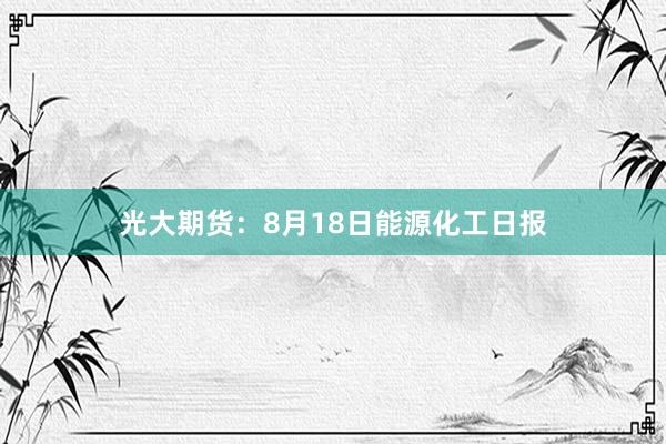 光大期货：8月18日能源化工日报