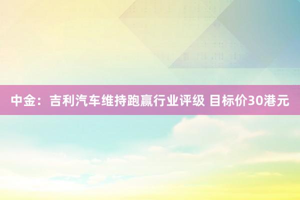 中金：吉利汽车维持跑赢行业评级 目标价30港元