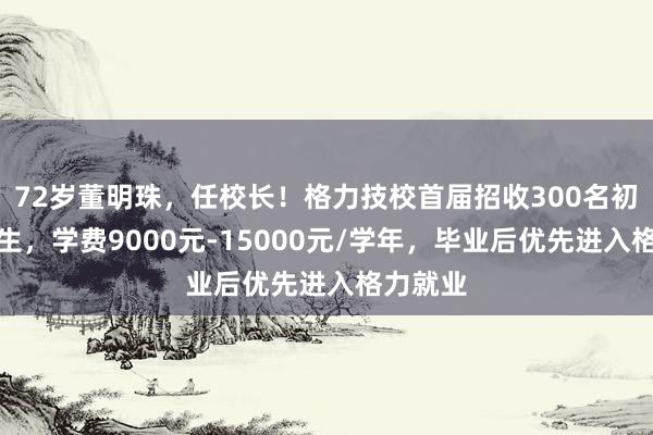 72岁董明珠，任校长！格力技校首届招收300名初中毕业生，学费9000元-15000元/学年，毕业后优先进入格力就业