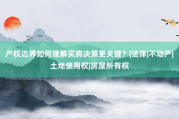 产权边界如何理解买房决策更关键？|法律|不动产|土地使用权|房屋所有权