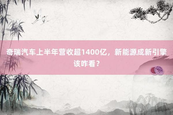奇瑞汽车上半年营收超1400亿，新能源成新引擎该咋看？