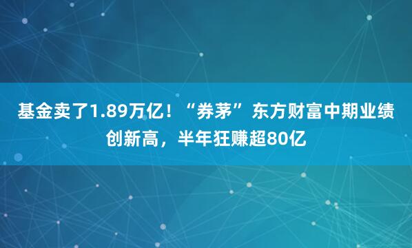 基金卖了1.89万亿！“券茅” 东方财富中期业绩创新高，半年狂赚超80亿