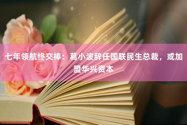 七年领航终交棒：葛小波辞任国联民生总裁，或加盟华兴资本