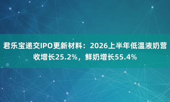 君乐宝递交IPO更新材料：2026上半年低温液奶营收增长25.2%，鲜奶增长55.4%