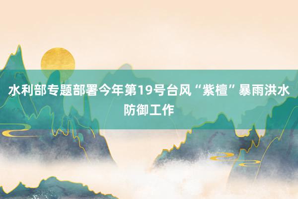 水利部专题部署今年第19号台风“紫檀”暴雨洪水防御工作