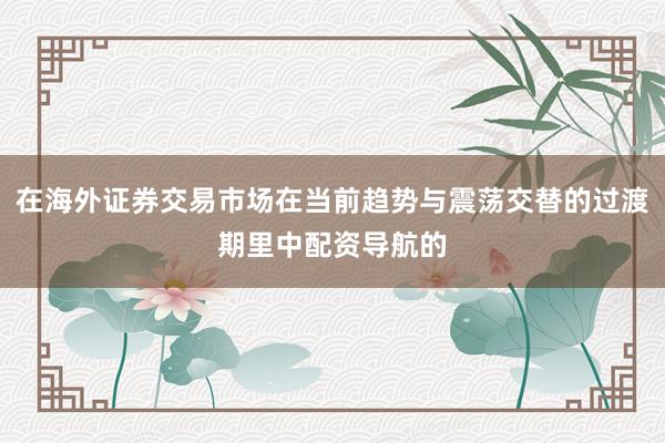 在海外证券交易市场在当前趋势与震荡交替的过渡期里中配资导航的