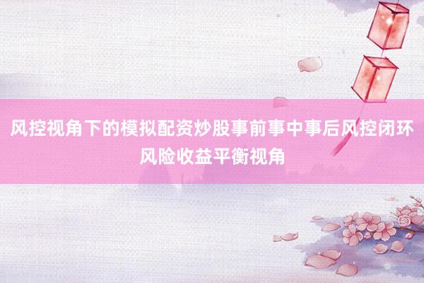 风控视角下的模拟配资炒股事前事中事后风控闭环风险收益平衡视角