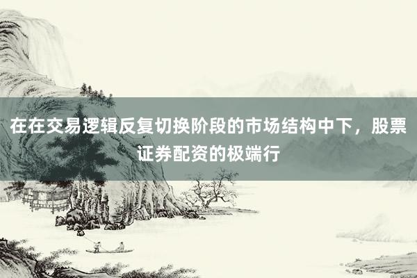 在在交易逻辑反复切换阶段的市场结构中下，股票证券配资的极端行
