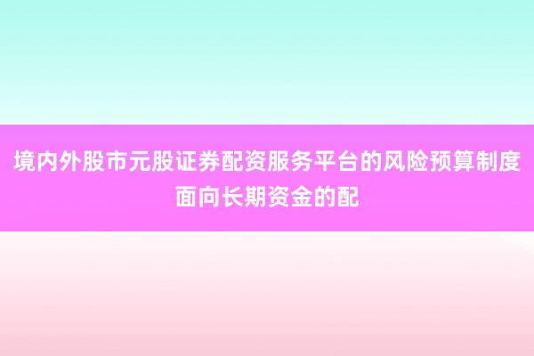 境内外股市元股证券配资服务平台的风险预算制度面向长期资金的配