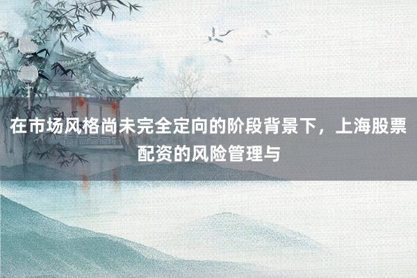 在市场风格尚未完全定向的阶段背景下，上海股票配资的风险管理与