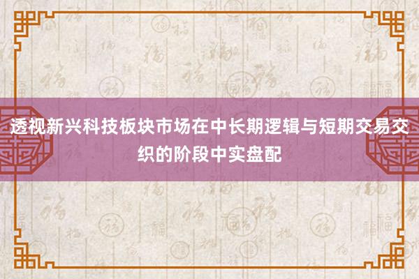透视新兴科技板块市场在中长期逻辑与短期交易交织的阶段中实盘配