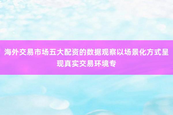 海外交易市场五大配资的数据观察以场景化方式呈现真实交易环境专