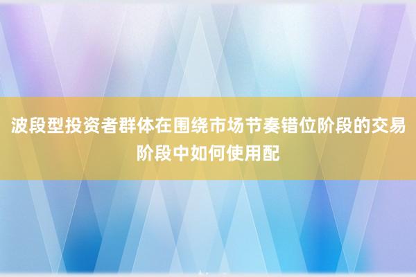 波段型投资者群体在围绕市场节奏错位阶段的交易阶段中如何使用配