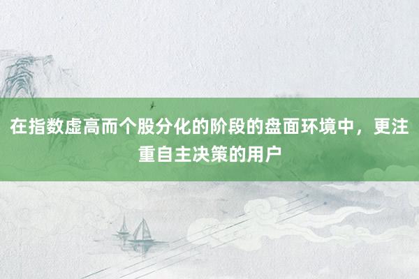 在指数虚高而个股分化的阶段的盘面环境中，更注重自主决策的用户