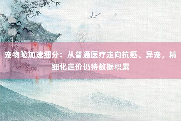 宠物险加速细分：从普通医疗走向抗癌、异宠，精细化定价仍待数据积累