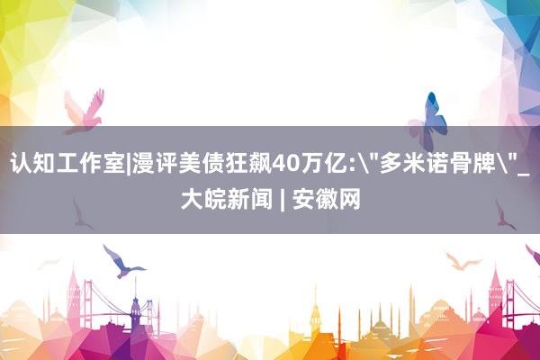 认知工作室|漫评美债狂飙40万亿:＂多米诺骨牌＂_大皖新闻 | 安徽网