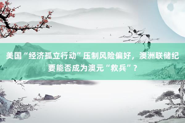 美国“经济孤立行动”压制风险偏好，澳洲联储纪要能否成为澳元“救兵”？