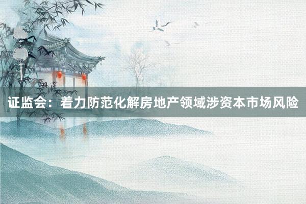 证监会：着力防范化解房地产领域涉资本市场风险