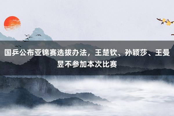 国乒公布亚锦赛选拔办法，王楚钦、孙颖莎、王曼昱不参加本次比赛