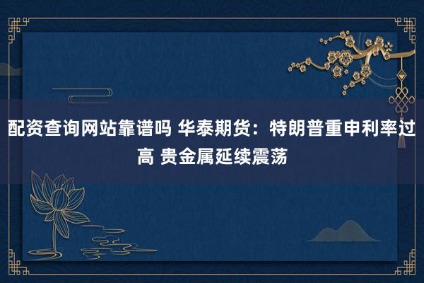 配资查询网站靠谱吗 华泰期货：特朗普重申利率过高 贵金属延续震荡